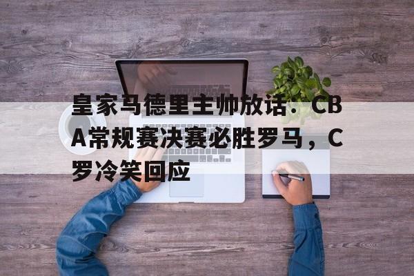  皇家马德里主帅放话：CBA常规赛决赛必胜罗马，C罗冷笑回应